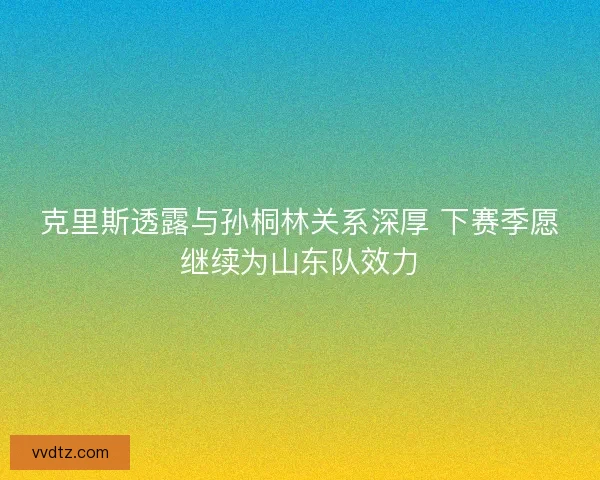 克里斯透露与孙桐林关系深厚 下赛季愿继续为山东队效力