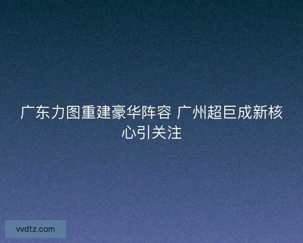 广东力图重建豪华阵容 广州超巨成新核心引关注 广东力图重建豪华阵容 广州超巨成新核心引关注