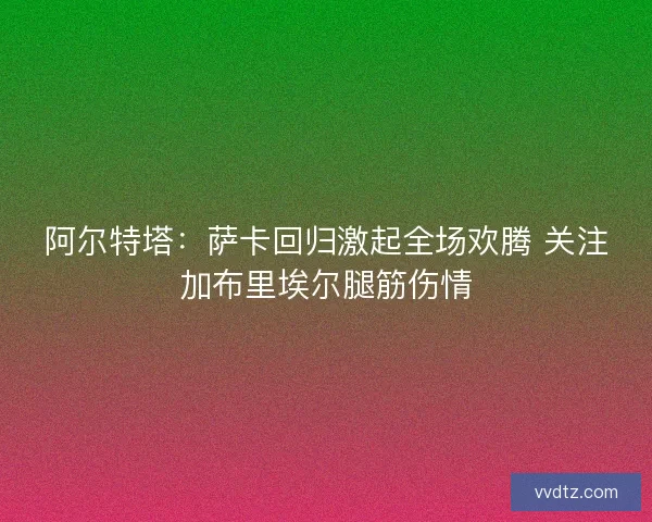 阿尔特塔：萨卡回归激起全场欢腾 关注加布里埃尔腿筋伤情