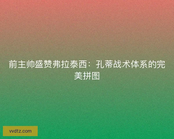 前主帅盛赞弗拉泰西：孔蒂战术体系的完美拼图