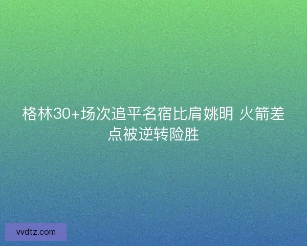 格林30+场次追平名宿比肩姚明 火箭差点被逆转险胜