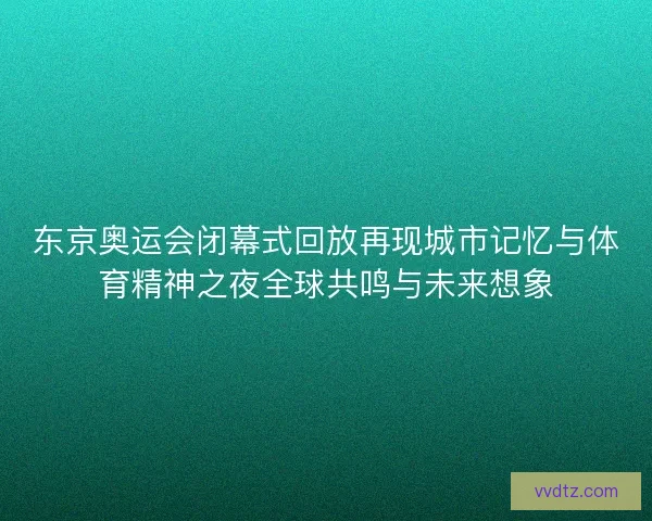 东京奥运会闭幕式回放再现城市记忆与体育精神之夜全球共鸣与未来想象