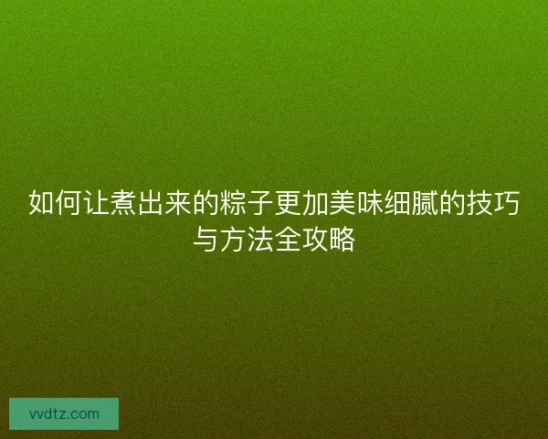 如何让煮出来的粽子更加美味细腻的技巧与方法全攻略