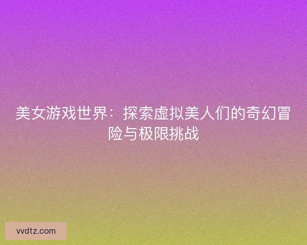 美女游戏世界：探索虚拟美人们的奇幻冒险与极限挑战