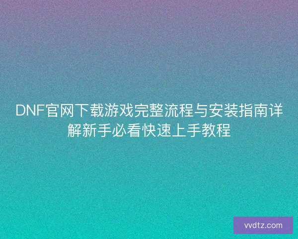 DNF官网下载游戏完整流程与安装指南详解新手必看快速上手教程