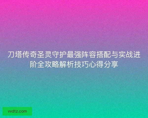 刀塔传奇圣灵守护最强阵容搭配与实战进阶全攻略解析技巧心得分享
