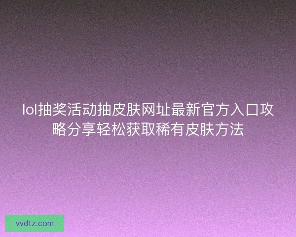 lol抽奖活动抽皮肤网址最新官方入口攻略分享轻松获取稀有皮肤方法