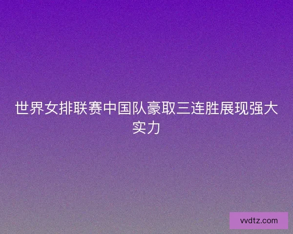 世界女排联赛中国队豪取三连胜展现强大实力 世界女排联赛中国队豪取三连胜展现强大实力