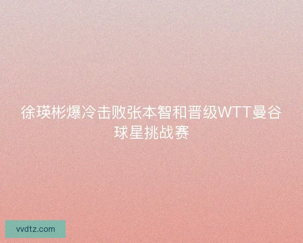 徐瑛彬爆冷击败张本智和晋级WTT曼谷球星挑战赛