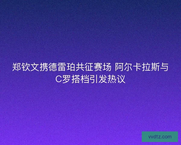 郑钦文携德雷珀共征赛场 阿尔卡拉斯与C罗搭档引发热议 郑钦文携德雷珀共征赛场 阿尔卡拉斯与C罗搭档引发热议