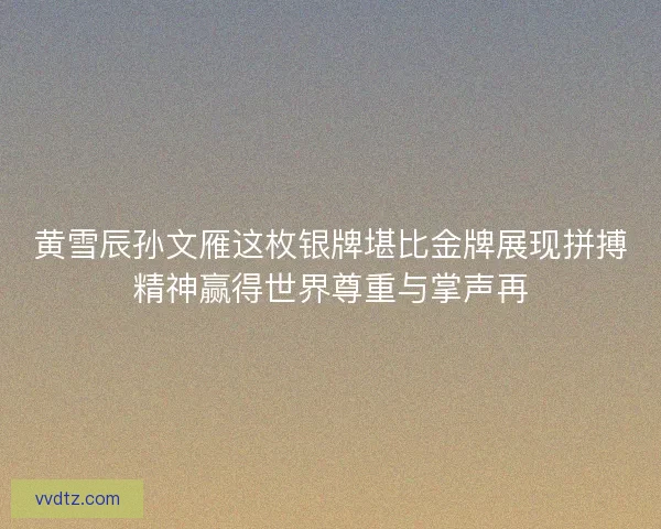 黄雪辰孙文雁这枚银牌堪比金牌展现拼搏精神赢得世界尊重与掌声再