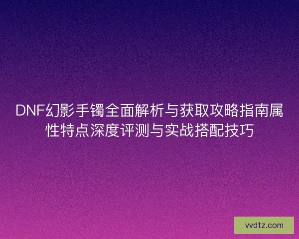 DNF幻影手镯全面解析与获取攻略指南属性特点深度评测与实战搭配技巧