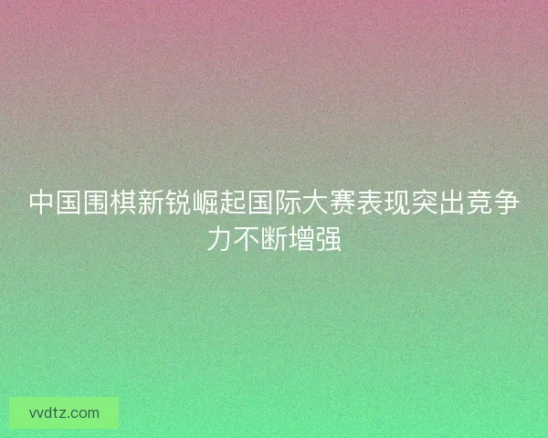 中国围棋新锐崛起国际大赛表现突出竞争力不断增强 中国围棋新锐崛起国际大赛表现突出竞争力不断增强
