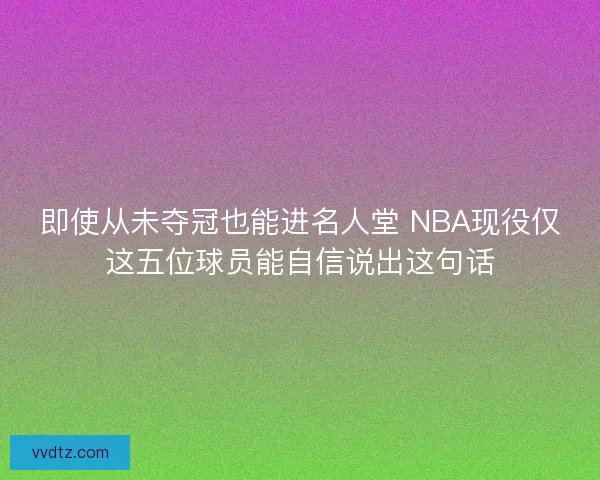 即使从未夺冠也能进名人堂 NBA现役仅这五位球员能自信说出这句话 即使从未夺冠也能进名人堂 NBA现役仅这五位球员能自信说出这句话