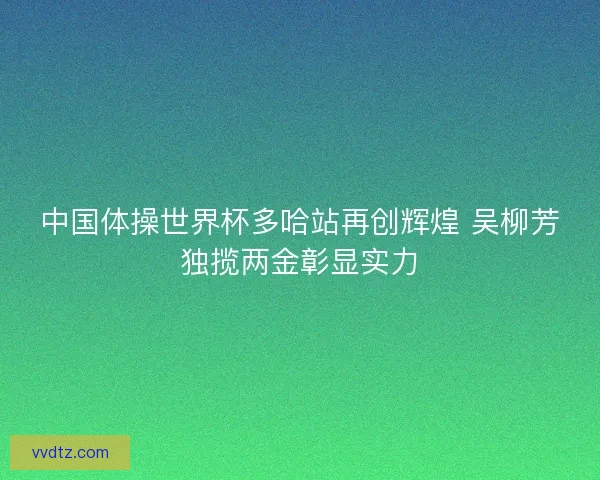 中国体操世界杯多哈站再创辉煌 吴柳芳独揽两金彰显实力