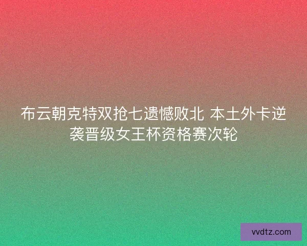 布云朝克特双抢七遗憾败北 本土外卡逆袭晋级女王杯资格赛次轮