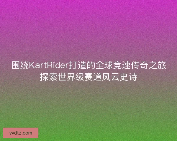 围绕KartRider打造的全球竞速传奇之旅探索世界级赛道风云史诗
