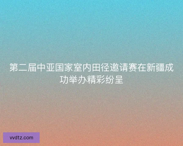 第二届中亚国家室内田径邀请赛在新疆成功举办精彩纷呈