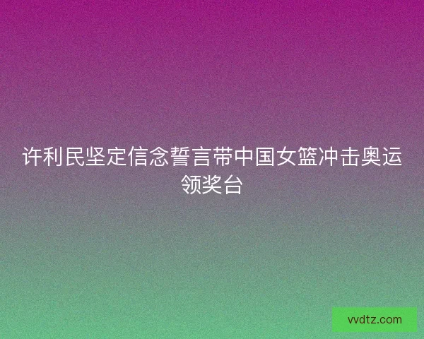 许利民坚定信念誓言带中国女篮冲击奥运领奖台 许利民坚定信念誓言带中国女篮冲击奥运领奖台