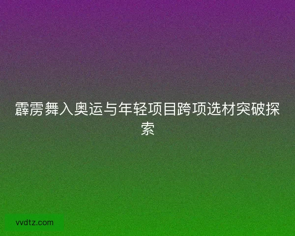 霹雳舞入奥运与年轻项目跨项选材突破探索 霹雳舞入奥运与年轻项目跨项选材突破探索