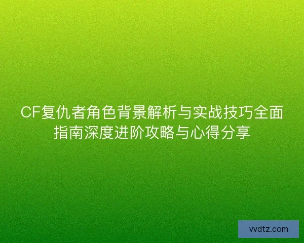 CF复仇者角色背景解析与实战技巧全面指南深度进阶攻略与心得分享 CF复仇者角色背景解析与实战技巧全面指南深度进阶攻略与心得分享