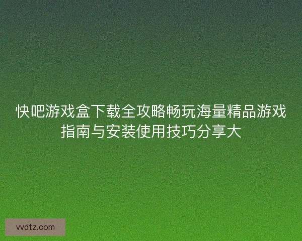 快吧游戏盒下载全攻略畅玩海量精品游戏指南与安装使用技巧分享大 快吧游戏盒下载全攻略畅玩海量精品游戏指南与安装使用技巧分享大