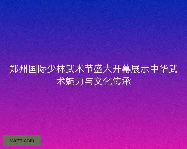 郑州国际少林武术节盛大开幕展示中华武术魅力与文化传承 郑州国际少林武术节盛大开幕展示中华武术魅力与文化传承