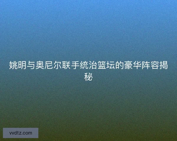姚明与奥尼尔联手统治篮坛的豪华阵容揭秘