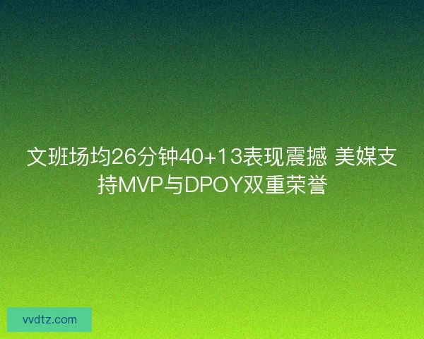 文班场均26分钟40+13表现震撼 美媒支持MVP与DPOY双重荣誉