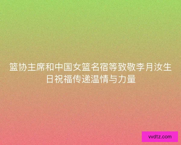 篮协主席和中国女篮名宿等致敬李月汝生日祝福传递温情与力量