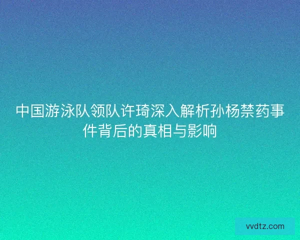 中国游泳队领队许琦深入解析孙杨禁药事件背后的真相与影响 中国游泳队领队许琦深入解析孙杨禁药事件背后的真相与影响