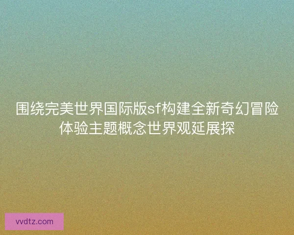 围绕完美世界国际版sf构建全新奇幻冒险体验主题概念世界观延展探 围绕完美世界国际版sf构建全新奇幻冒险体验主题概念世界观延展探
