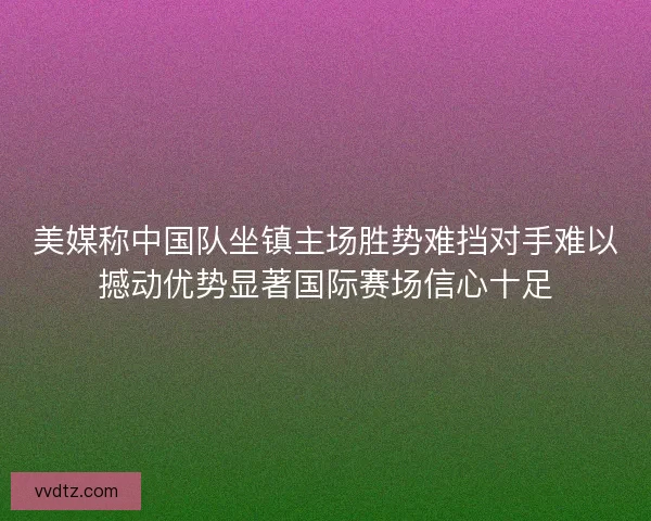 美媒称中国队坐镇主场胜势难挡对手难以撼动优势显著国际赛场信心十足