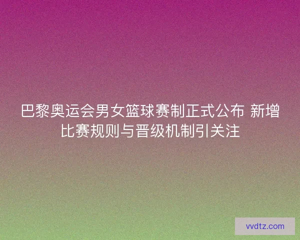 巴黎奥运会男女篮球赛制正式公布 新增比赛规则与晋级机制引关注 巴黎奥运会男女篮球赛制正式公布 新增比赛规则与晋级机制引关注
