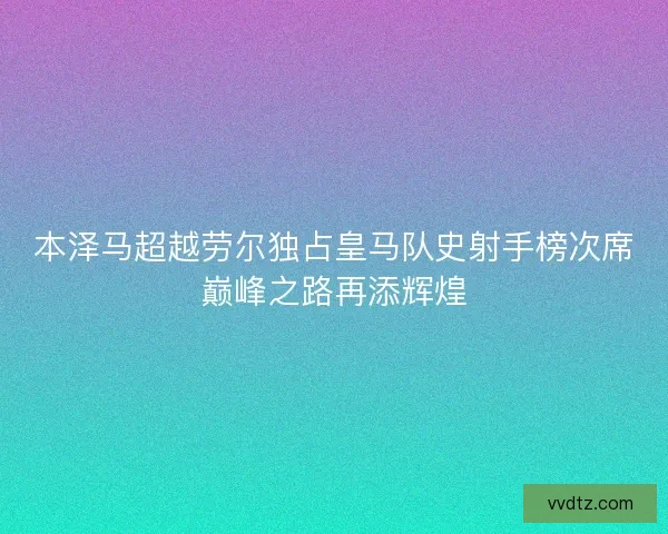本泽马超越劳尔独占皇马队史射手榜次席巅峰之路再添辉煌 本泽马超越劳尔独占皇马队史射手榜次席巅峰之路再添辉煌