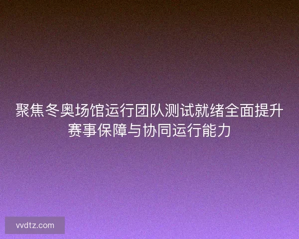 聚焦冬奥场馆运行团队测试就绪全面提升赛事保障与协同运行能力