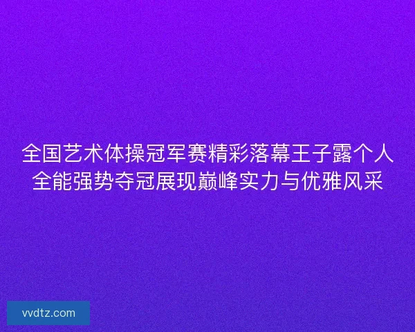 全国艺术体操冠军赛精彩落幕王子露个人全能强势夺冠展现巅峰实力与优雅风采 全国艺术体操冠军赛精彩落幕王子露个人全能强势夺冠展现巅峰实力与优雅风采