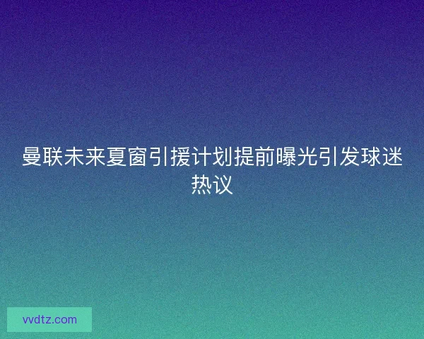 曼联未来夏窗引援计划提前曝光引发球迷热议 曼联未来夏窗引援计划提前曝光引发球迷热议