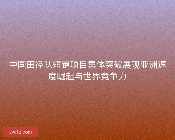 中国田径队短跑项目集体突破展现亚洲速度崛起与世界竞争力