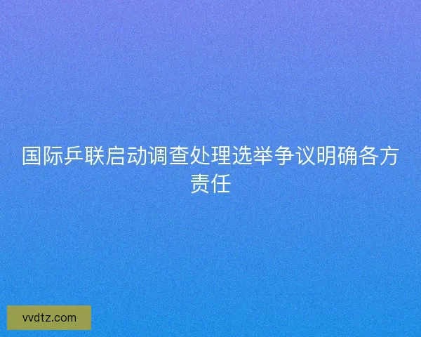 国际乒联启动调查处理选举争议明确各方责任 国际乒联启动调查处理选举争议明确各方责任
