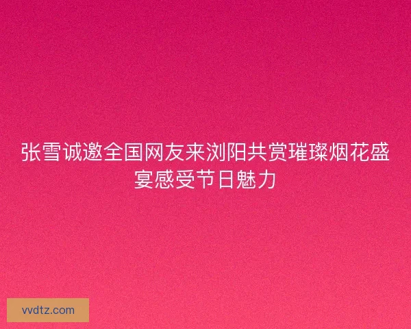 张雪诚邀全国网友来浏阳共赏璀璨烟花盛宴感受节日魅力 张雪诚邀全国网友来浏阳共赏璀璨烟花盛宴感受节日魅力