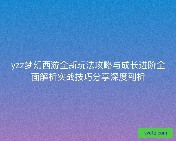 yzz梦幻西游全新玩法攻略与成长进阶全面解析实战技巧分享深度剖析