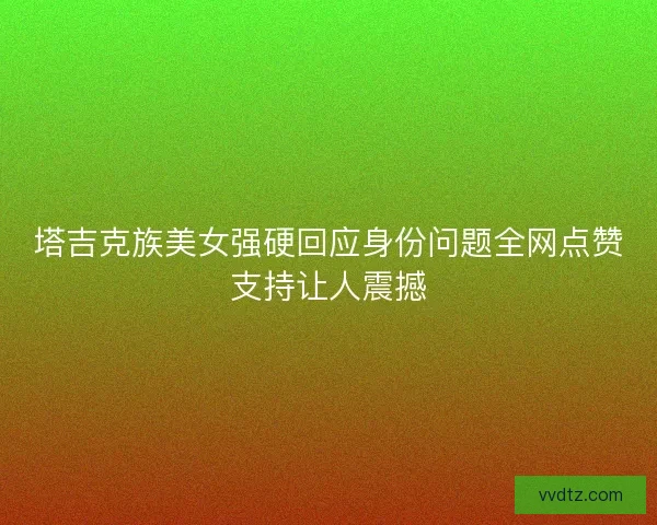 塔吉克族美女强硬回应身份问题全网点赞支持让人震撼